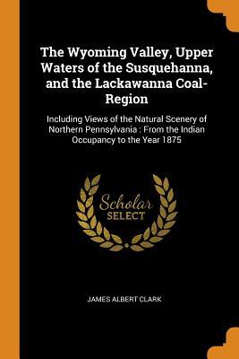 Read Online The Wyoming Valley, Upper Waters of the Susquehanna, and the Lackawanna Coal-Region: Including Views of the Natural Scenery of Northern Pennsylvania: From the Indian Occupancy to the Year 1875 - James Albert Clark | PDF