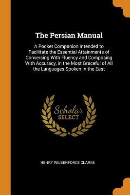 Full Download The Persian Manual: A Pocket Companion Intended to Facilitate the Essential Attainments of Conversing with Fluency and Composing with Accuracy, in the Most Graceful of All the Languages Spoken in the East - Henry Wilberforce Clarke file in PDF
