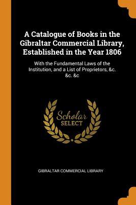 Download A Catalogue of Books in the Gibraltar Commercial Library, Established in the Year 1806: With the Fundamental Laws of the Institution, and a List of Proprietors, &c. &c. &c - Gibraltar Commercial Library | ePub