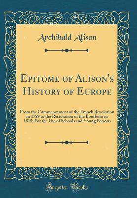 Full Download Epitome of Alison's History of Europe: From the Commencement of the French Revolution in 1789 to the Restoration of the Bourbons in 1815; For the Use of Schools and Young Persons (Classic Reprint) - Archibald Alison | ePub