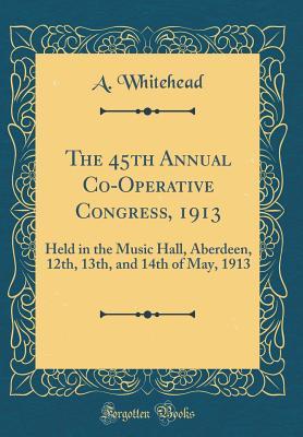 Full Download The 45th Annual Co-Operative Congress, 1913: Held in the Music Hall, Aberdeen, 12th, 13th, and 14th of May, 1913 (Classic Reprint) - A Whitehead | ePub