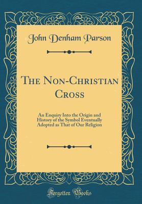 Read The Non-Christian Cross: An Enquiry Into the Origin and History of the Symbol Eventually Adopted as That of Our Religion (Classic Reprint) - John Denham Parson | PDF
