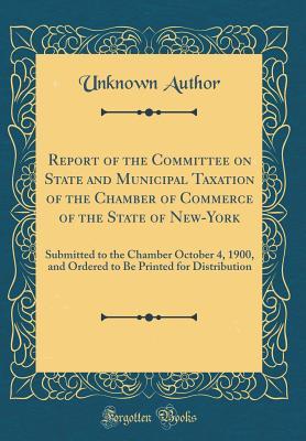 Download Report of the Committee on State and Municipal Taxation of the Chamber of Commerce of the State of New-York: Submitted to the Chamber October 4, 1900, and Ordered to Be Printed for Distribution (Classic Reprint) - Unknown | PDF