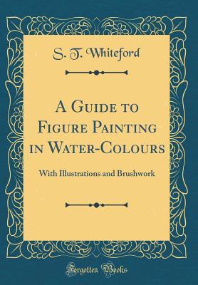 Read Online A Guide to Figure Painting in Water-Colours: With Illustrations and Brushwork (Classic Reprint) - S T Whiteford | ePub