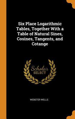 Read Six Place Logarithmic Tables, Together with a Table of Natural Sines, Cosines, Tangents, and Cotange - Webster Wells | ePub