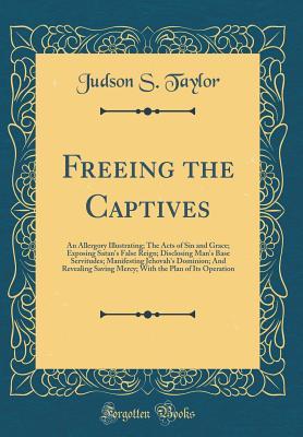 Read Freeing the Captives: An Allergory Illustrating; The Acts of Sin and Grace; Exposing Satan's False Reign; Disclosing Man's Base Servitudes; Manifesting Jehovah's Dominion; And Revealing Saving Mercy; With the Plan of Its Operation (Classic Reprint) - Judson S. Taylor file in ePub
