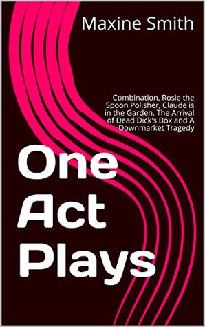 Read One Act Plays: Combination, Rosie the Spoon Polisher, Claude is in the Garden, The Arrival of Dead Dick's Box and A Downmarket Tragedy - Maxine Smith file in PDF