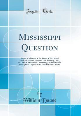 Read Online Mississippi Question: Report of a Debate in the Senate of the United States, on the 23d, 24th and 25th February, 1803, on Certain Resolutions Concerning the Violation of the Right of Deposit in the Island of New Orleans (Classic Reprint) - William Duane file in ePub