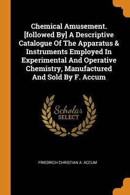 Download Chemical Amusement. [followed By] a Descriptive Catalogue of the Apparatus & Instruments Employed in Experimental and Operative Chemistry, Manufactured and Sold by F. Accum - Friedrich Christian a Accum | PDF